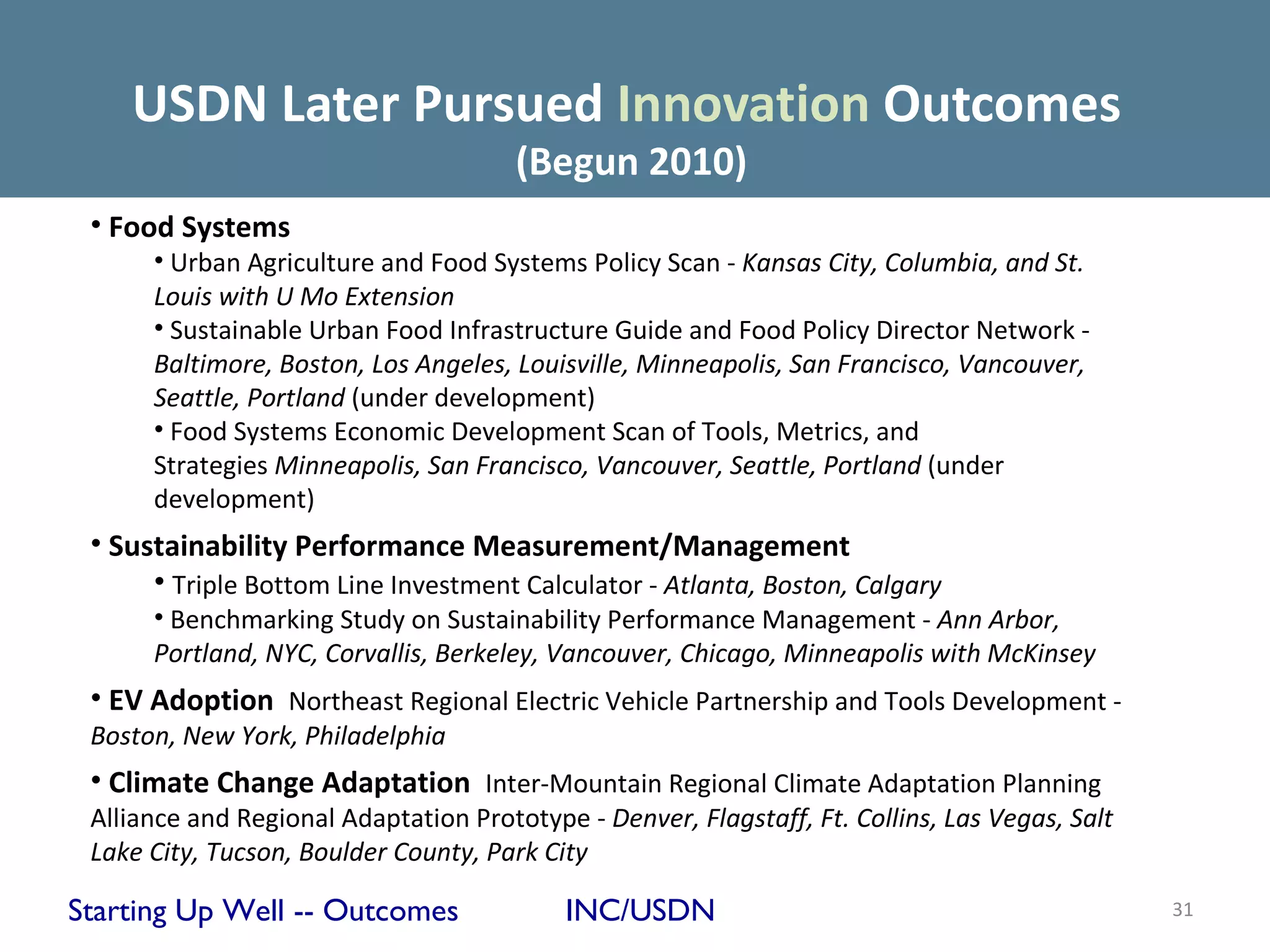 USDN Later Pursued Innovation Outcomes
                                       (Begun 2010)
 • Food Systems
      • Urban Agriculture and Food Systems Policy Scan - Kansas City, Columbia, and St.
      Louis with U Mo Extension
      • Sustainable Urban Food Infrastructure Guide and Food Policy Director Network -
      Baltimore, Boston, Los Angeles, Louisville, Minneapolis, San Francisco, Vancouver,
      Seattle, Portland (under development)
      • Food Systems Economic Development Scan of Tools, Metrics, and
      Strategies Minneapolis, San Francisco, Vancouver, Seattle, Portland (under
      development)
 • Sustainability Performance Measurement/Management
      • Triple Bottom Line Investment Calculator - Atlanta, Boston, Calgary
      • Benchmarking Study on Sustainability Performance Management - Ann Arbor,
      Portland, NYC, Corvallis, Berkeley, Vancouver, Chicago, Minneapolis with McKinsey
 • EV Adoption Northeast Regional Electric Vehicle Partnership and Tools Development -
 Boston, New York, Philadelphia
 • Climate Change Adaptation Inter-Mountain Regional Climate Adaptation Planning
 Alliance and Regional Adaptation Prototype - Denver, Flagstaff, Ft. Collins, Las Vegas, Salt
 Lake City, Tucson, Boulder County, Park City

Starting Up Well -- Outcomes               INC/USDN                                             31
 