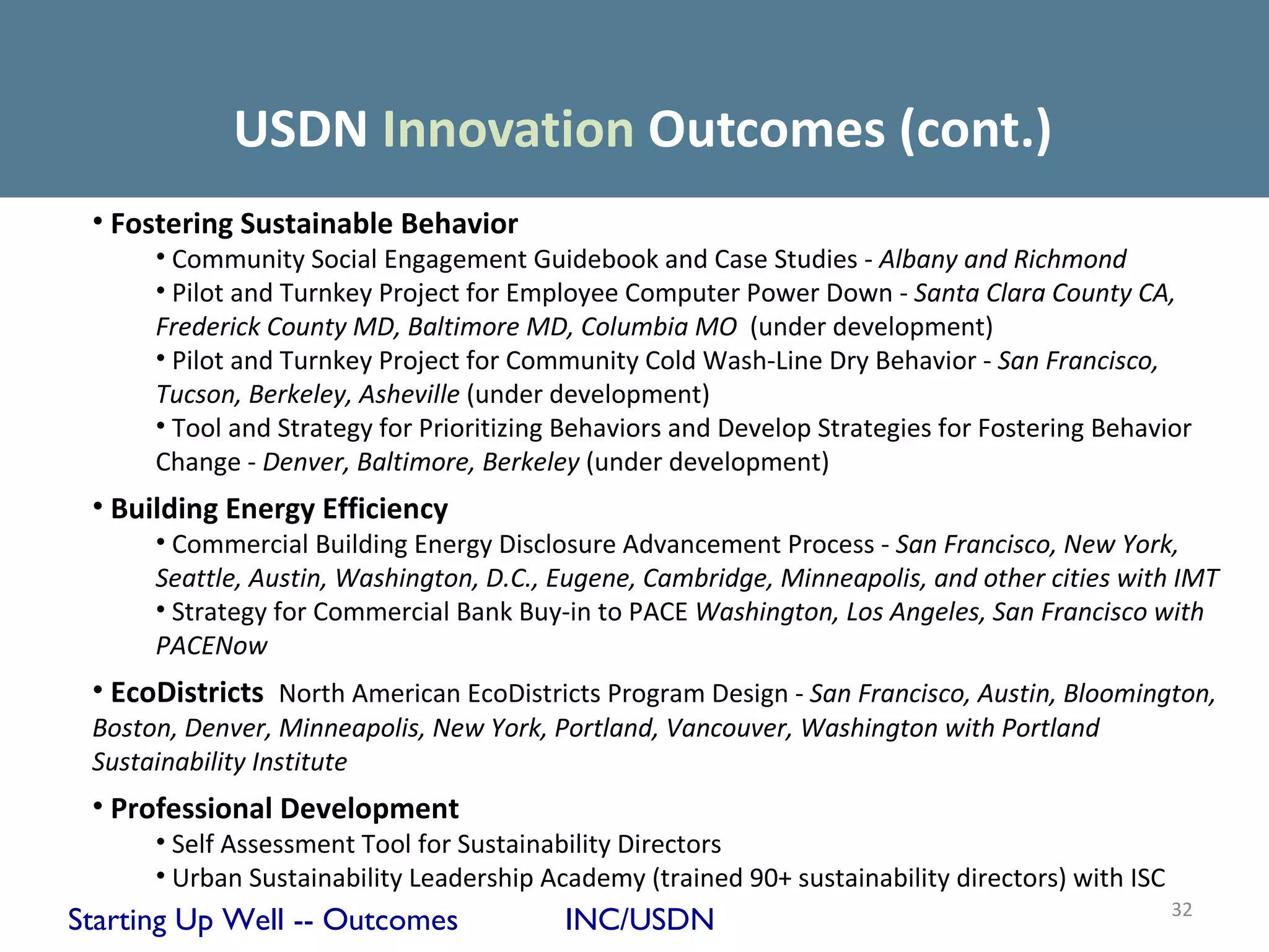 USDN Innovation Outcomes (cont.)
 • Fostering Sustainable Behavior
      • Community Social Engagement Guidebook and Case Studies - Albany and Richmond
      • Pilot and Turnkey Project for Employee Computer Power Down - Santa Clara County CA,
      Frederick County MD, Baltimore MD, Columbia MO (under development)
      • Pilot and Turnkey Project for Community Cold Wash-Line Dry Behavior - San Francisco,
      Tucson, Berkeley, Asheville (under development)
      • Tool and Strategy for Prioritizing Behaviors and Develop Strategies for Fostering Behavior
      Change - Denver, Baltimore, Berkeley (under development)
 • Building Energy Efficiency
      • Commercial Building Energy Disclosure Advancement Process - San Francisco, New York,
      Seattle, Austin, Washington, D.C., Eugene, Cambridge, Minneapolis, and other cities with IMT
      • Strategy for Commercial Bank Buy-in to PACE Washington, Los Angeles, San Francisco with
      PACENow
 • EcoDistricts North American EcoDistricts Program Design - San Francisco, Austin, Bloomington,
 Boston, Denver, Minneapolis, New York, Portland, Vancouver, Washington with Portland
 Sustainability Institute
 • Professional Development
      • Self Assessment Tool for Sustainability Directors
      • Urban Sustainability Leadership Academy (trained 90+ sustainability directors) with ISC
                                                                                                  32
Starting Up Well -- Outcomes              INC/USDN
 