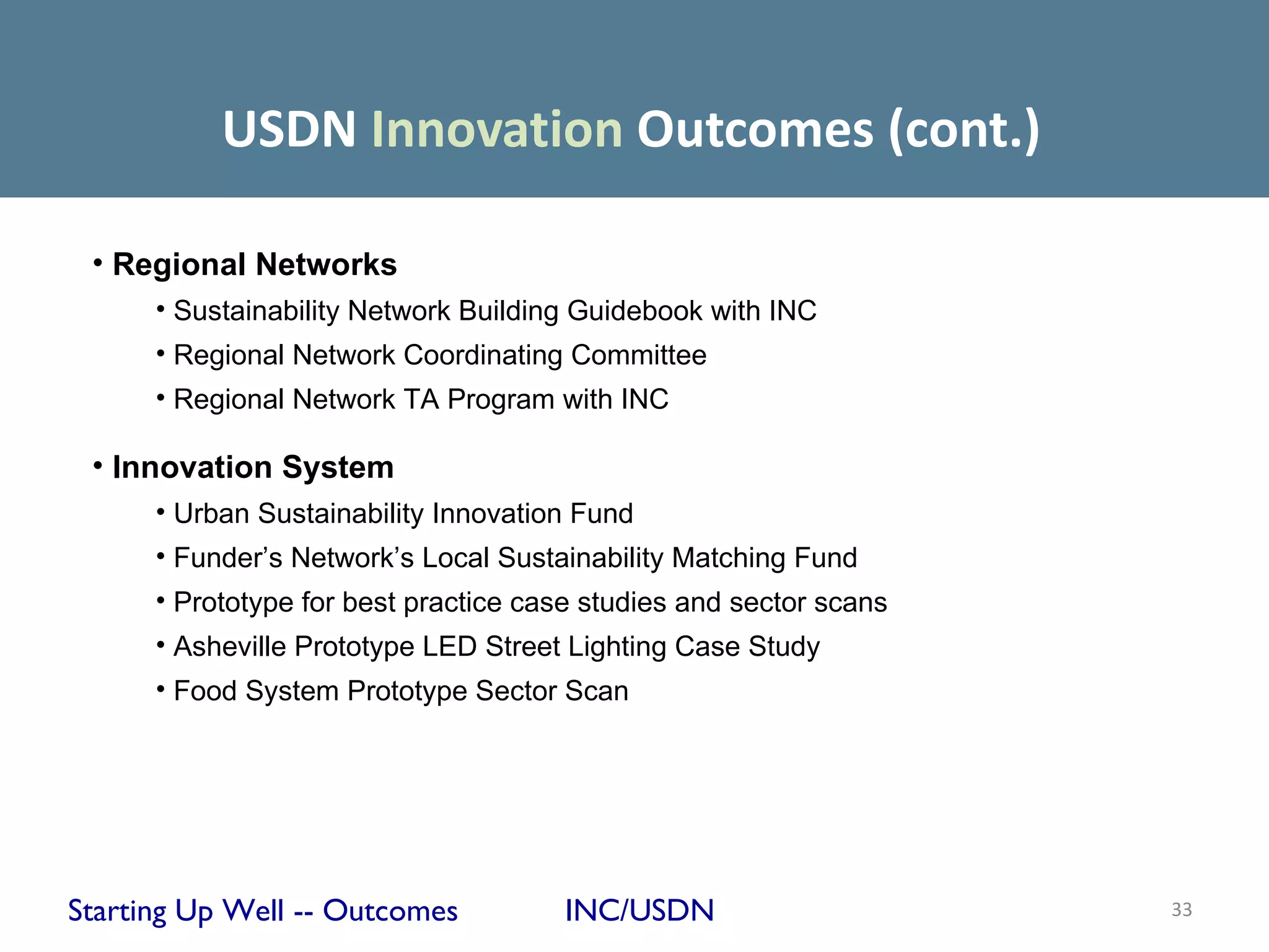 USDN Innovation Outcomes (cont.)

 • Regional Networks
      • Sustainability Network Building Guidebook with INC
      • Regional Network Coordinating Committee
      • Regional Network TA Program with INC

 • Innovation System
      • Urban Sustainability Innovation Fund
      • Funder’s Network’s Local Sustainability Matching Fund
      • Prototype for best practice case studies and sector scans
      • Asheville Prototype LED Street Lighting Case Study
      • Food System Prototype Sector Scan




Starting Up Well -- Outcomes          INC/USDN                      33
 