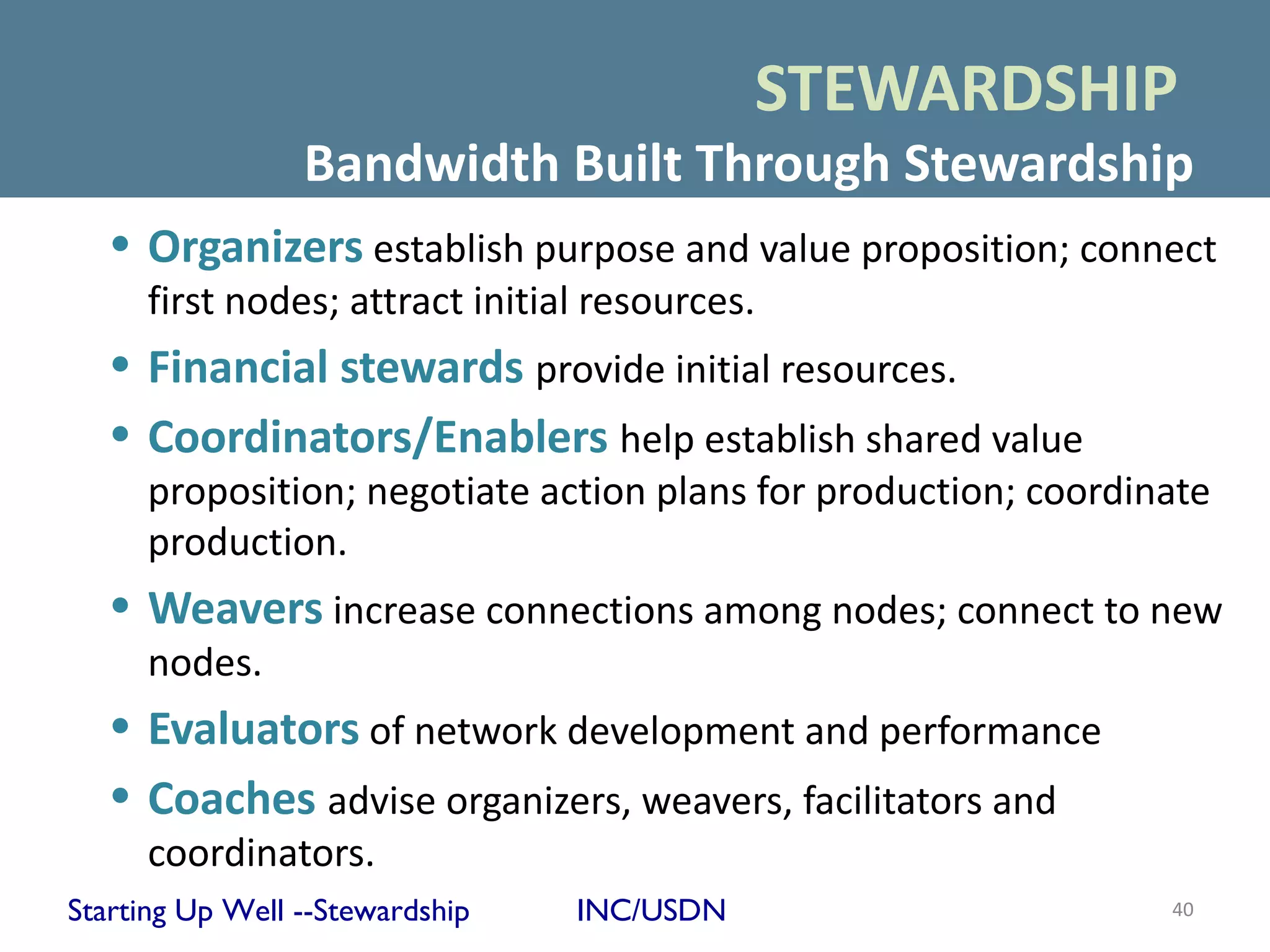 STEWARDSHIP
                 Bandwidth Built Through Stewardship
   • Organizers establish purpose and value proposition; connect
     first nodes; attract initial resources.
   • Financial stewards provide initial resources.
   • Coordinators/Enablers help establish shared value
     proposition; negotiate action plans for production; coordinate
     production.
   • Weavers increase connections among nodes; connect to new
     nodes.
   • Evaluators of network development and performance
   • Coaches advise organizers, weavers, facilitators and
     coordinators.
Starting Up Well --Stewardship   INC/USDN                       40
 