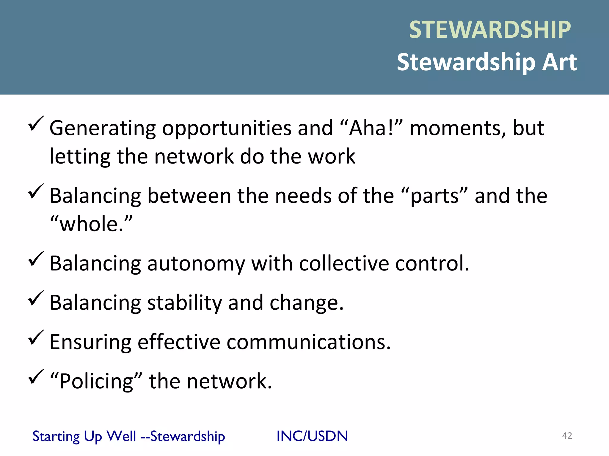 STEWARDSHIP
                                            Stewardship Art

 Generating opportunities and “Aha!” moments, but
  letting the network do the work
 Balancing between the needs of the “parts” and the
  “whole.”
 Balancing autonomy with collective control.
 Balancing stability and change.
 Ensuring effective communications.
 “Policing” the network.

Starting Up Well --Stewardship   INC/USDN                42
 