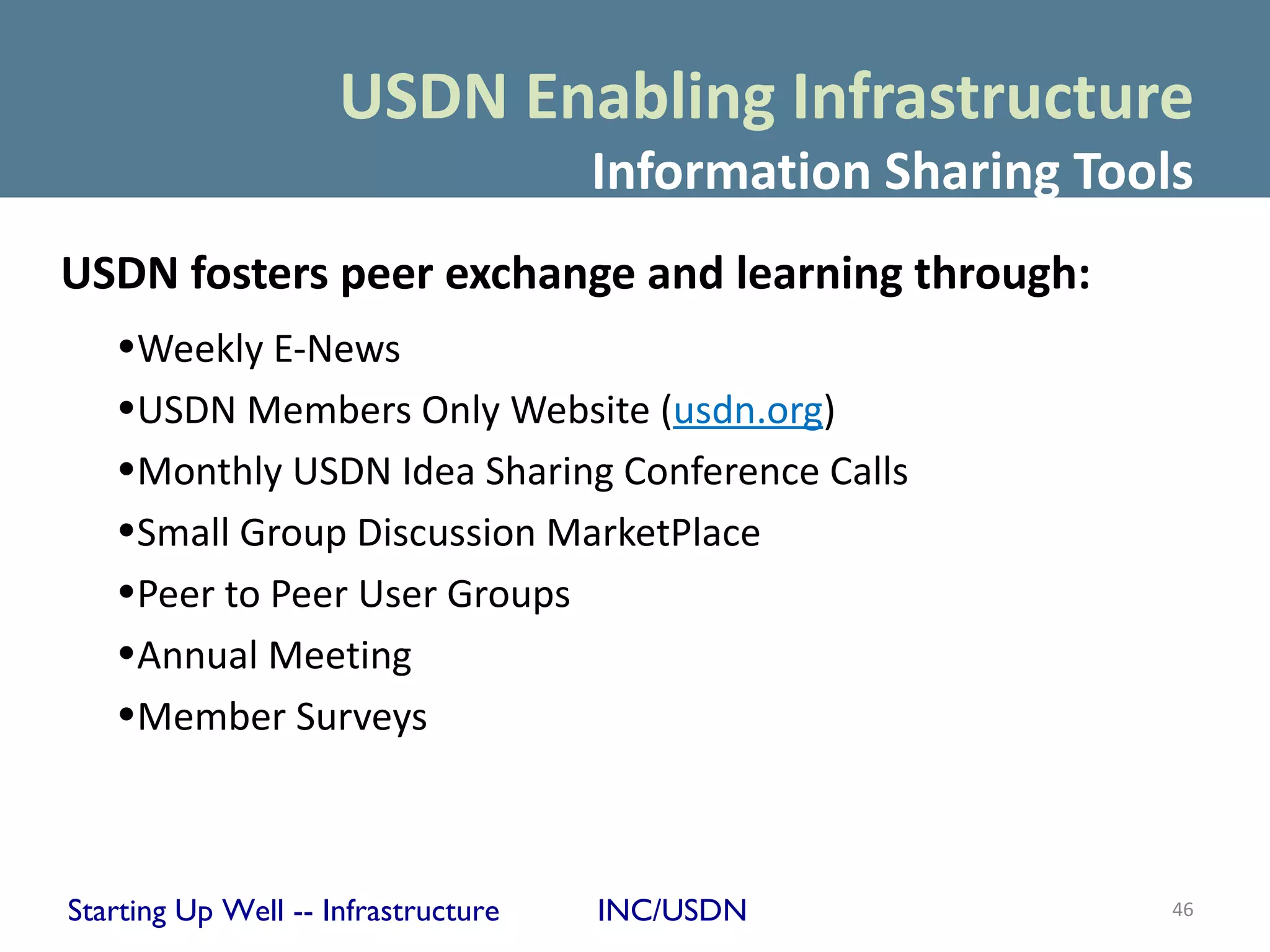 USDN Enabling Infrastructure
                                     Information Sharing Tools
USDN fosters peer exchange and learning through:
   •Weekly E-News
   •USDN Members Only Website (usdn.org)
   •Monthly USDN Idea Sharing Conference Calls
   •Small Group Discussion MarketPlace
   •Peer to Peer User Groups
   •Annual Meeting
   •Member Surveys



Starting Up Well -- Infrastructure   INC/USDN                46
 