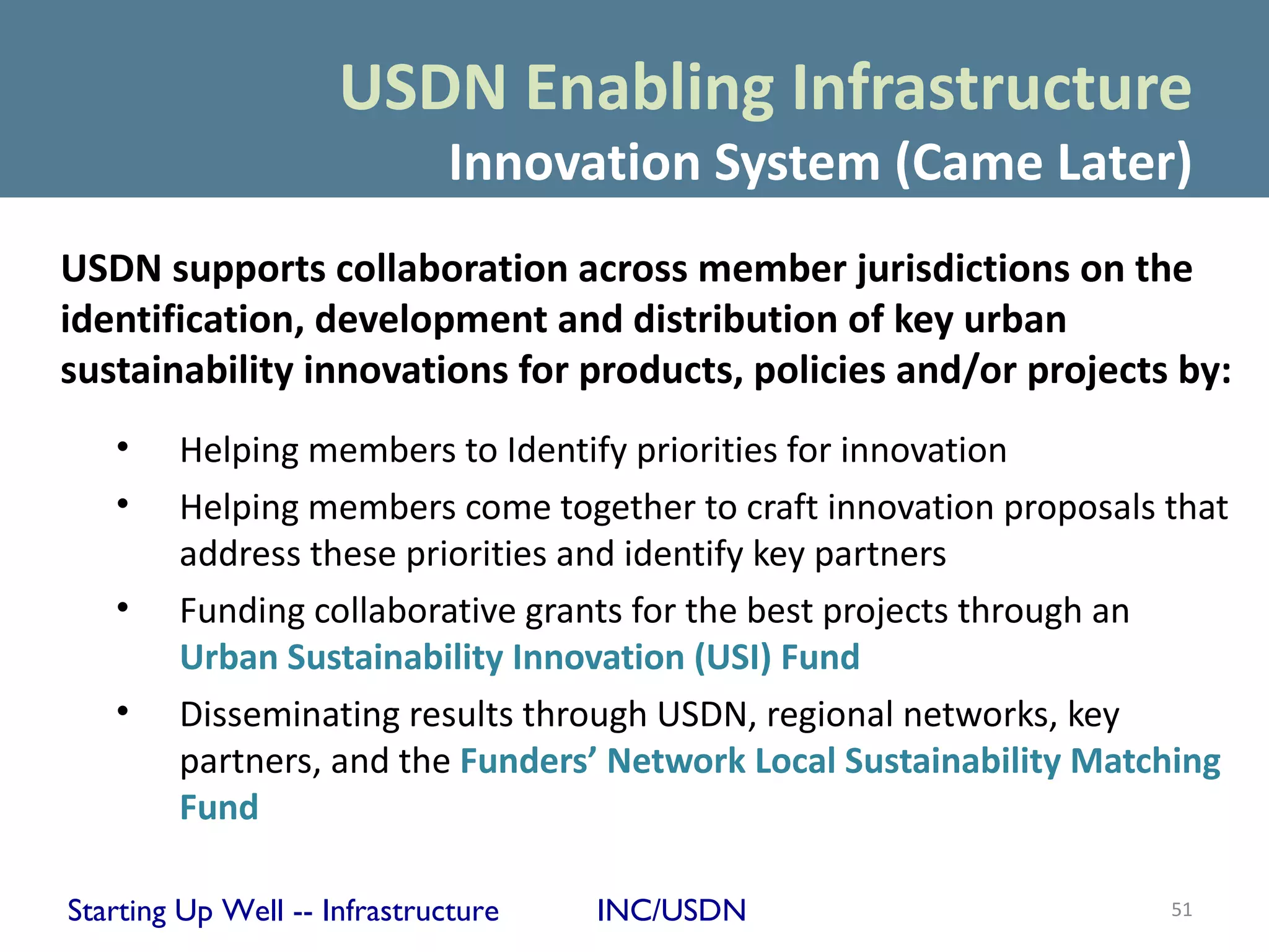 USDN Enabling Infrastructure
                             Innovation System (Came Later)
USDN supports collaboration across member jurisdictions on the
identification, development and distribution of key urban
sustainability innovations for products, policies and/or projects by:
   •    Helping members to Identify priorities for innovation
   •    Helping members come together to craft innovation proposals that
        address these priorities and identify key partners
   •    Funding collaborative grants for the best projects through an
        Urban Sustainability Innovation (USI) Fund
   •    Disseminating results through USDN, regional networks, key
        partners, and the Funders’ Network Local Sustainability Matching
        Fund

Starting Up Well -- Infrastructure   INC/USDN                       51
 