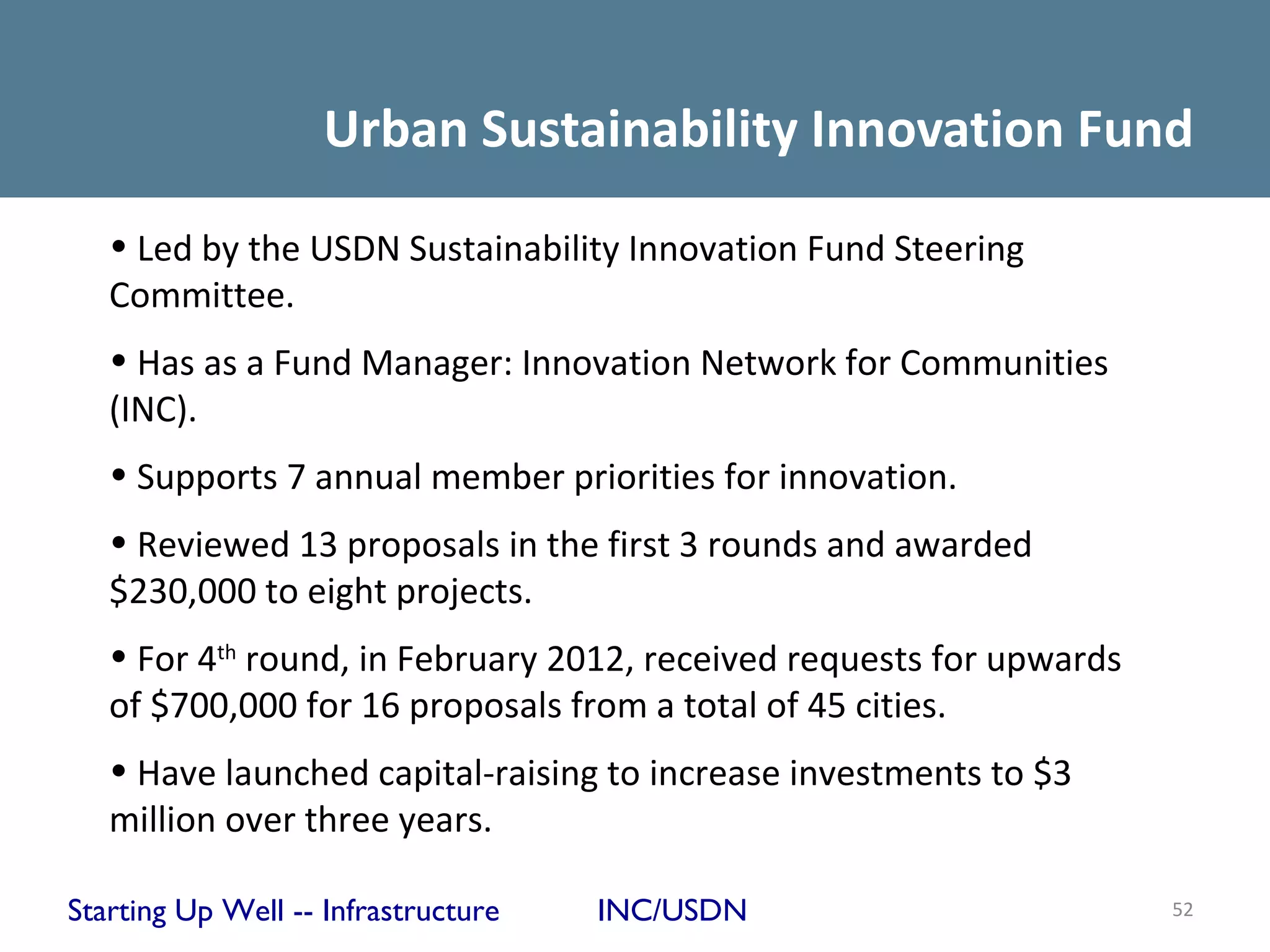 Urban Sustainability Innovation Fund
   • Led by the USDN Sustainability Innovation Fund Steering
   Committee.
   • Has as a Fund Manager: Innovation Network for Communities
   (INC).
   • Supports 7 annual member priorities for innovation.
   • Reviewed 13 proposals in the first 3 rounds and awarded
   $230,000 to eight projects.
   • For 4th round, in February 2012, received requests for upwards
   of $700,000 for 16 proposals from a total of 45 cities.
   • Have launched capital-raising to increase investments to $3
   million over three years.

Starting Up Well -- Infrastructure   INC/USDN                         52
 