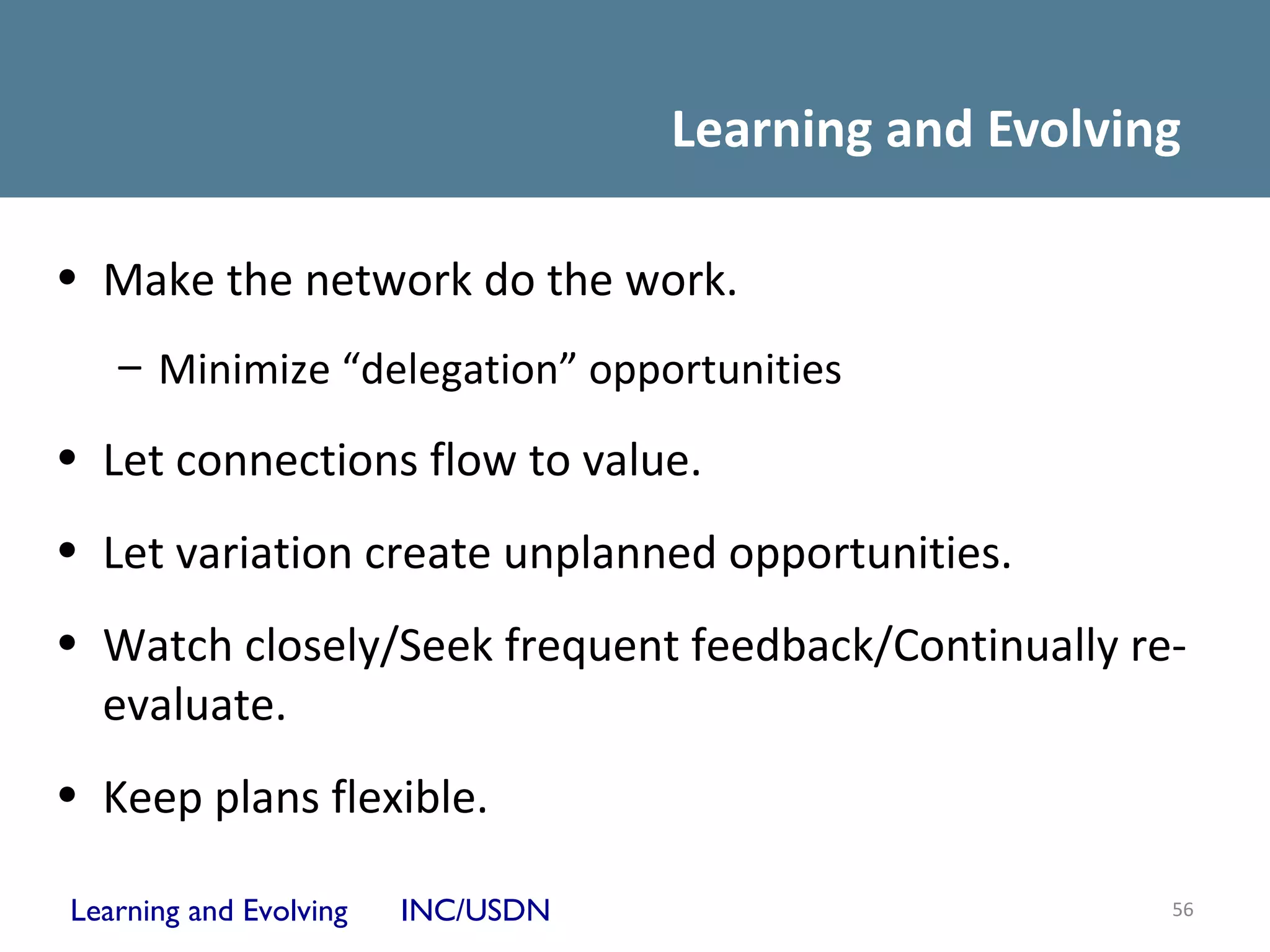 Learning and Evolving

• Make the network do the work.
   – Minimize “delegation” opportunities

• Let connections flow to value.
• Let variation create unplanned opportunities.
• Watch closely/Seek frequent feedback/Continually re-
  evaluate.
• Keep plans flexible.

Learning and Evolving   INC/USDN                       56
 