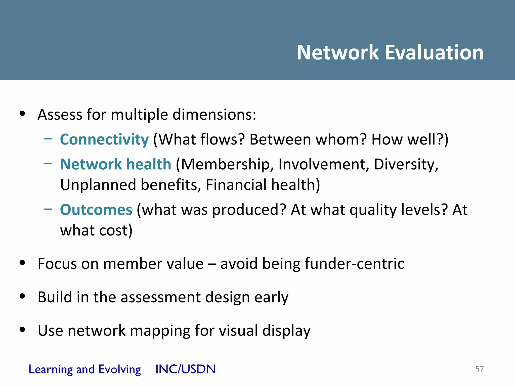 Network Evaluation

• Assess for multiple dimensions:
   – Connectivity (What flows? Between whom? How well?)
   – Network health (Membership, Involvement, Diversity,
     Unplanned benefits, Financial health)
   – Outcomes (what was produced? At what quality levels? At
     what cost)
• Focus on member value – avoid being funder-centric
• Build in the assessment design early
• Use network mapping for visual display

 Learning and Evolving   INC/USDN                              57
 