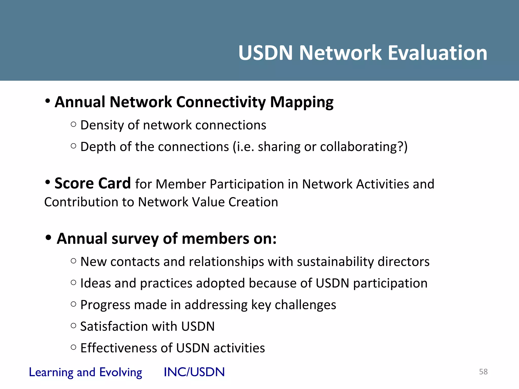 USDN Network Evaluation
  • Annual Network Connectivity Mapping
       o Density of network connections
       o Depth of the connections (i.e. sharing or collaborating?)


  • Score Card for Member Participation in Network Activities and
  Contribution to Network Value Creation

  • Annual survey of members on:
       o New contacts and relationships with sustainability directors
       o Ideas and practices adopted because of USDN participation
       o Progress made in addressing key challenges
       o Satisfaction with USDN
       o Effectiveness of USDN activities

Learning and Evolving   INC/USDN                                        58
 