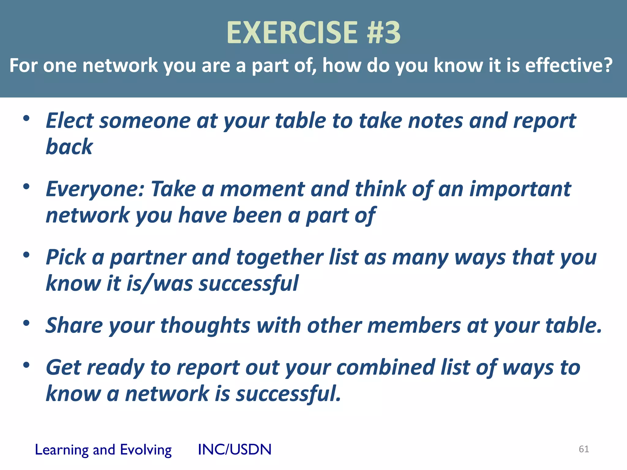 EXERCISE #3
For one network you are a part of, how do you know it is effective?

 • Elect someone at your table to take notes and report
   back
 • Everyone: Take a moment and think of an important
   network you have been a part of
 • Pick a partner and together list as many ways that you
   know it is/was successful
 • Share your thoughts with other members at your table.
 • Get ready to report out your combined list of ways to
   know a network is successful.

  Learning and Evolving   INC/USDN                             61
 