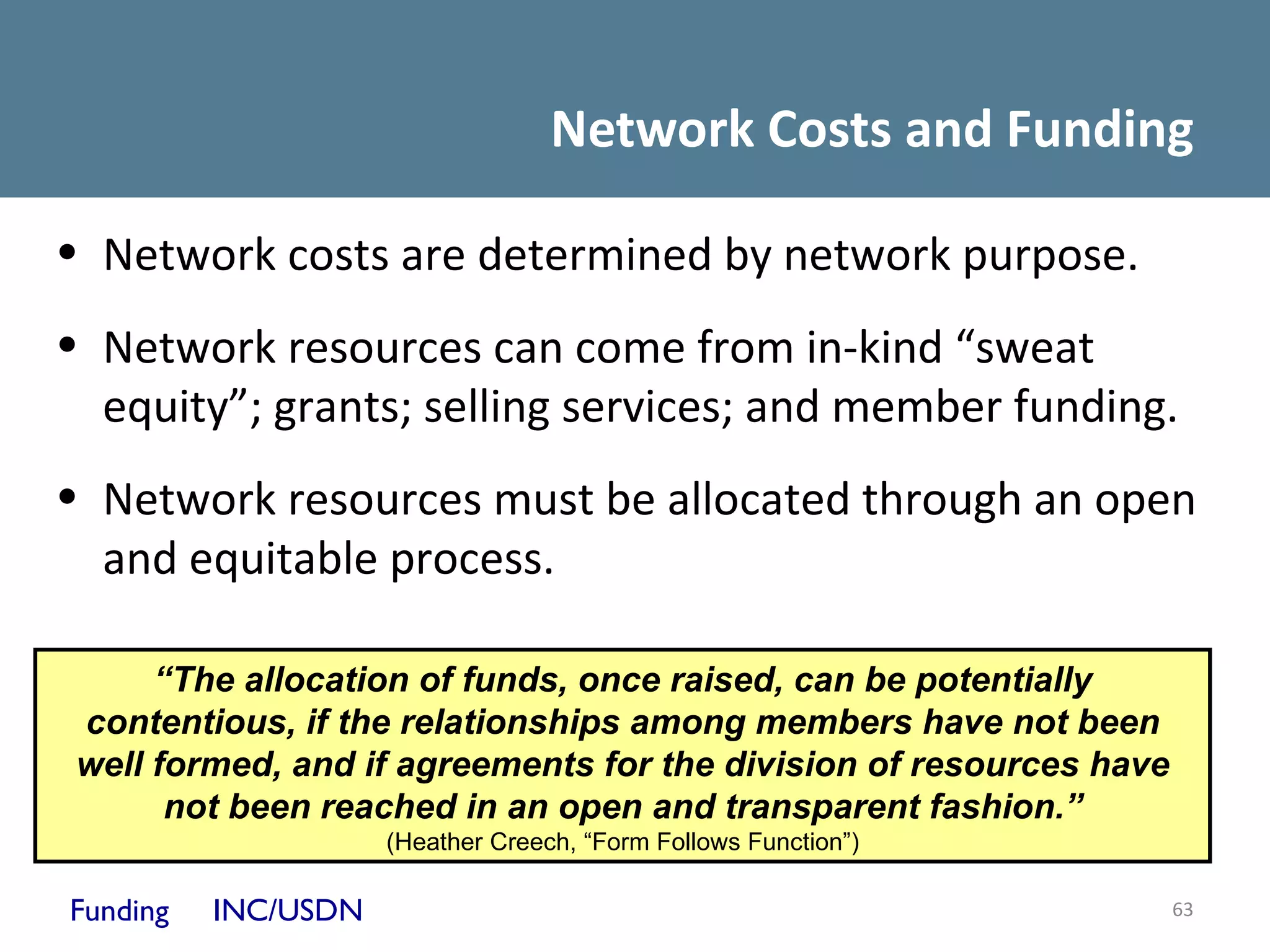 Network Costs and Funding

• Network costs are determined by network purpose.
• Network resources can come from in-kind “sweat
  equity”; grants; selling services; and member funding.
• Network resources must be allocated through an open
  and equitable process.

      “The allocation of funds, once raised, can be potentially
 contentious, if the relationships among members have not been
 well formed, and if agreements for the division of resources have
       not been reached in an open and transparent fashion.”
                     (Heather Creech, “Form Follows Function”)

Funding   INC/USDN                                                   63
 
