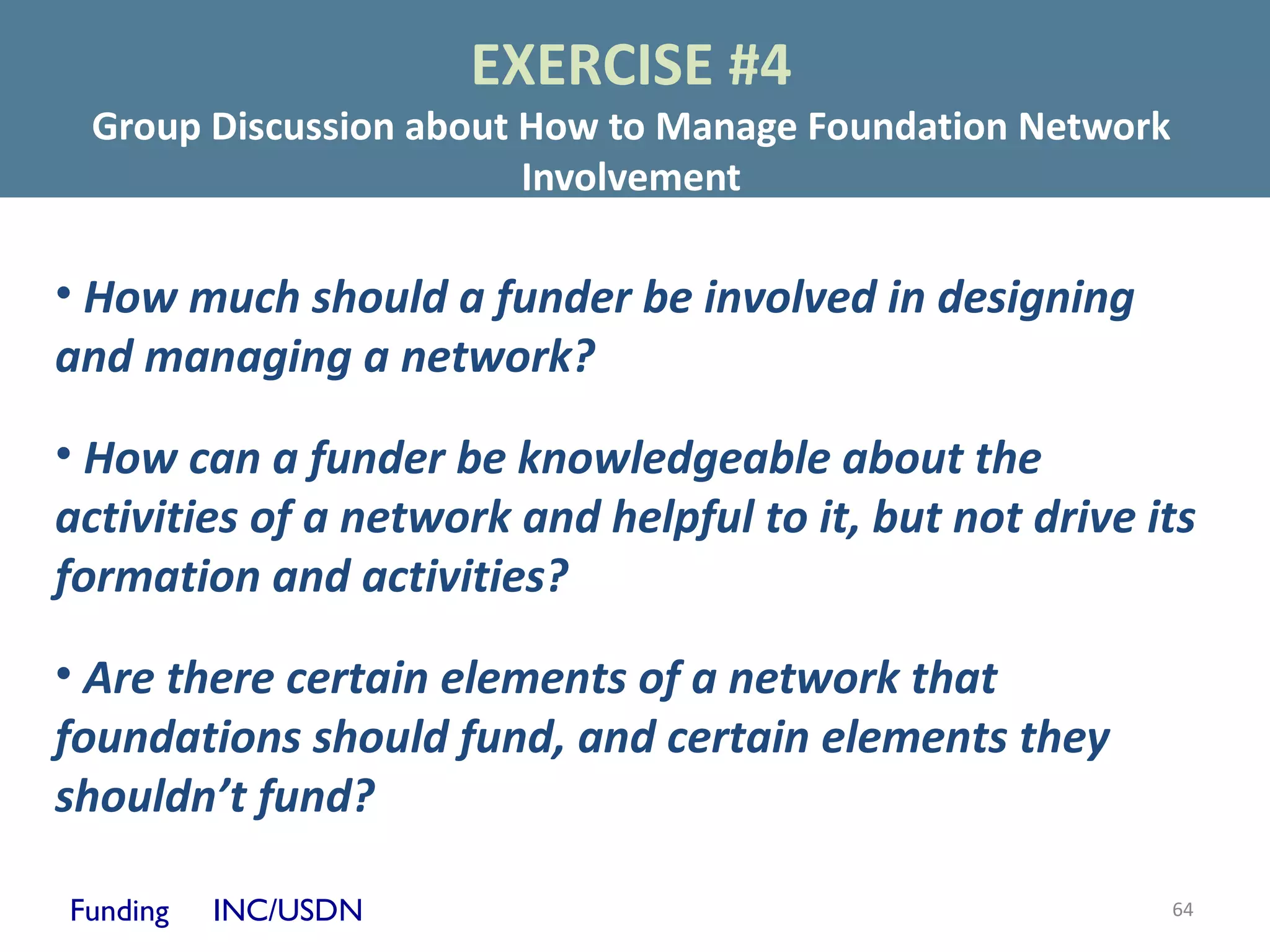 EXERCISE #4
 Group Discussion about How to Manage Foundation Network
                        Involvement

• How much should a funder be involved in designing
and managing a network?

• How can a funder be knowledgeable about the
activities of a network and helpful to it, but not drive its
formation and activities?

• Are there certain elements of a network that
foundations should fund, and certain elements they
shouldn’t fund?

Funding   INC/USDN                                         64
 
