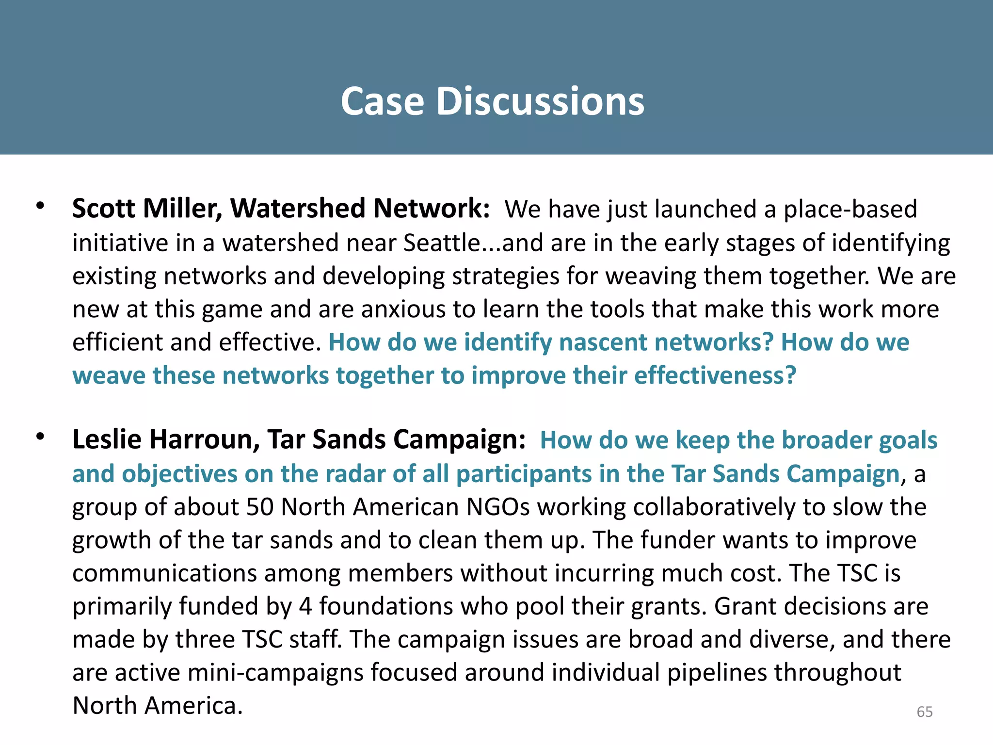Case Discussions

• Scott Miller, Watershed Network: We have just launched a place-based
  initiative in a watershed near Seattle...and are in the early stages of identifying
  existing networks and developing strategies for weaving them together. We are
  new at this game and are anxious to learn the tools that make this work more
  efficient and effective. How do we identify nascent networks? How do we
  weave these networks together to improve their effectiveness?

• Leslie Harroun, Tar Sands Campaign: How do we keep the broader goals
  and objectives on the radar of all participants in the Tar Sands Campaign, a
  group of about 50 North American NGOs working collaboratively to slow the
  growth of the tar sands and to clean them up. The funder wants to improve
  communications among members without incurring much cost. The TSC is
  primarily funded by 4 foundations who pool their grants. Grant decisions are
  made by three TSC staff. The campaign issues are broad and diverse, and there
  are active mini-campaigns focused around individual pipelines throughout
  North America.                                                             65
 