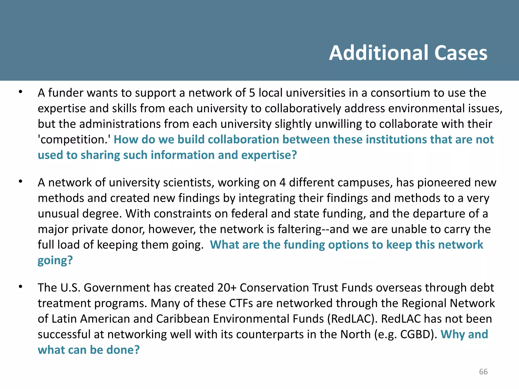 Additional Cases
•   A funder wants to support a network of 5 local universities in a consortium to use the
    expertise and skills from each university to collaboratively address environmental issues,
    but the administrations from each university slightly unwilling to collaborate with their
    'competition.' How do we build collaboration between these institutions that are not
    used to sharing such information and expertise?

•   A network of university scientists, working on 4 different campuses, has pioneered new
    methods and created new findings by integrating their findings and methods to a very
    unusual degree. With constraints on federal and state funding, and the departure of a
    major private donor, however, the network is faltering--and we are unable to carry the
    full load of keeping them going. What are the funding options to keep this network
    going?

•   The U.S. Government has created 20+ Conservation Trust Funds overseas through debt
    treatment programs. Many of these CTFs are networked through the Regional Network
    of Latin American and Caribbean Environmental Funds (RedLAC). RedLAC has not been
    successful at networking well with its counterparts in the North (e.g. CGBD). Why and
    what can be done?
                                                                                         66
 