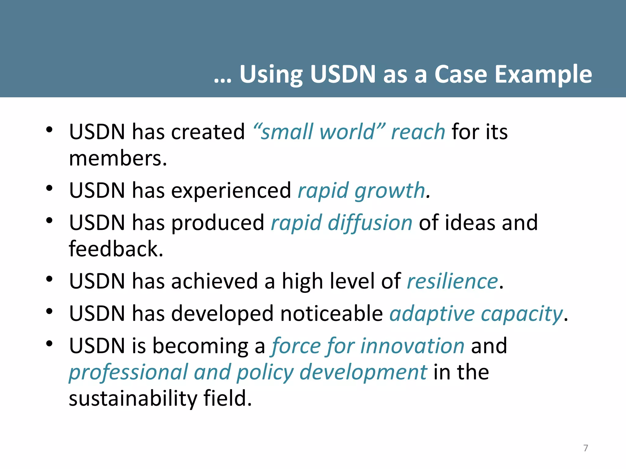 … Using USDN as a Case Example
• USDN has created “small world” reach for its
  members.
• USDN has experienced rapid growth.
• USDN has produced rapid diffusion of ideas and
  feedback.
• USDN has achieved a high level of resilience.
• USDN has developed noticeable adaptive capacity.
• USDN is becoming a force for innovation and
  professional and policy development in the
  sustainability field.
                                                     7
 
