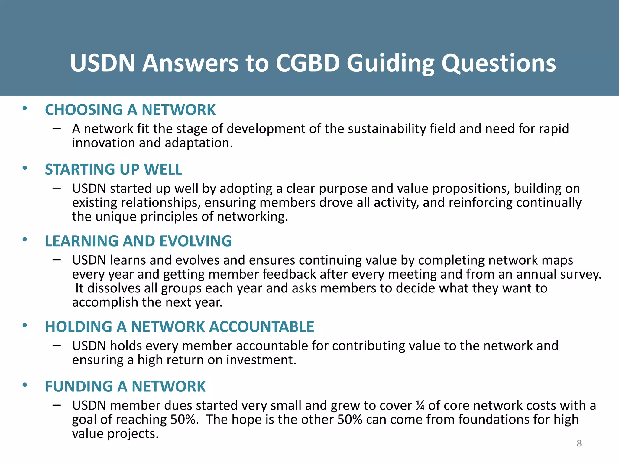 USDN Answers to CGBD Guiding Questions
•   CHOOSING A NETWORK
    – A network fit the stage of development of the sustainability field and need for rapid
      innovation and adaptation.
•   STARTING UP WELL
    – USDN started up well by adopting a clear purpose and value propositions, building on
      existing relationships, ensuring members drove all activity, and reinforcing continually
      the unique principles of networking.
•   LEARNING AND EVOLVING
    – USDN learns and evolves and ensures continuing value by completing network maps
      every year and getting member feedback after every meeting and from an annual survey.
      It dissolves all groups each year and asks members to decide what they want to
      accomplish the next year.
•   HOLDING A NETWORK ACCOUNTABLE
    – USDN holds every member accountable for contributing value to the network and
      ensuring a high return on investment.
•   FUNDING A NETWORK
    – USDN member dues started very small and grew to cover ¼ of core network costs with a
      goal of reaching 50%. The hope is the other 50% can come from foundations for high
      value projects.
                                                                                              8
 