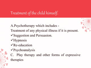 Treatment of the child himself.
A.Psychotherapy which includes -
Treatment of any physical illness if it is present.
Suggestion and Persuasion.
Hypnosis
Re-education
Psychoanalysis
C. Play therapy and other forms of expressive
therapies
 