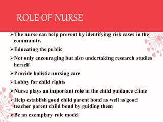 ROLE OF NURSE
The nurse can help prevent by identifying risk cases in the
community.
Educating the public
Not only encouraging but also undertaking research studies
herself
Provide holistic nursing care
Lobby for child rights
Nurse plays an important role in the child guidance clinic
Help establish good child parent bond as well as good
teacher parent child bond by guiding them
Be an exemplary role model
 
