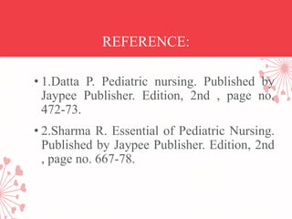 REFERENCE:
• 1.Datta P. Pediatric nursing. Published by
Jaypee Publisher. Edition, 2nd , page no.
472-73.
• 2.Sharma R. Essential of Pediatric Nursing.
Published by Jaypee Publisher. Edition, 2nd
, page no. 667-78.
 