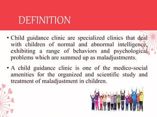 DEFINITION
• Child guidance clinic are specialized clinics that deal
with children of normal and abnormal intelligence,
exhibiting a range of behaviors and psychological
problems which are summed up as maladjustments.
• A child guidance clinic is one of the medico-social
amenities for the organized and scientific study and
treatment of maladjustment in children.
 