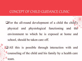 CONCEPT OF CHILD GUIDANCE CLINIC
For the all-round development of a child the child’s
physical and physiological functioning and the
environment to which he is exposed at home and
school, should be taken care off.
 All this is possible through interaction with and
counseling of the child and his family by a health care
team.
 