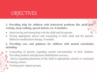 OBJECTIVES
1. Providing help for children with behavioral problems like pica, bed-
wetting, sleep walking, speech defects, etc. It includes:
 Interviewing and interacting with the child and his parents.
 Giving appropriate advice and counseling to both child and his parents.
Behavior modification therapy, if needed.
2. Providing care and guidance for children with mental retardation
including-
 Counseling of parents regarding mental sub-normality of their children.
Providing medical and physical rehabilitation services.
 Advise regarding placement of the child in appropriate schools or vocational
training centers.
 Forming peer support groups.
 