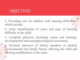 OBJECTIVES
3. Providing care for children with learning difficulties,
which include:
4. Early identification of cause and type of learning
difficulty in the child.
5. Complete physical (including vision and hearing),
developmental and neurophysiological assessment.
6. Personal interview of family members to identify
environmental and family factors affecting the child and
advising modification of the same.
 