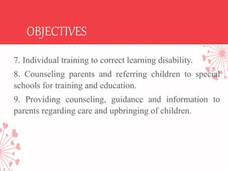 OBJECTIVES
7. Individual training to correct learning disability.
8. Counseling parents and referring children to special
schools for training and education.
9. Providing counseling, guidance and information to
parents regarding care and upbringing of children.
 