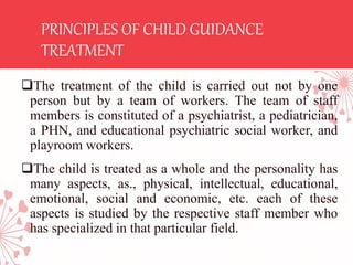 PRINCIPLES OF CHILD GUIDANCE
TREATMENT
The treatment of the child is carried out not by one
person but by a team of workers. The team of staff
members is constituted of a psychiatrist, a pediatrician,
a PHN, and educational psychiatric social worker, and
playroom workers.
The child is treated as a whole and the personality has
many aspects, as., physical, intellectual, educational,
emotional, social and economic, etc. each of these
aspects is studied by the respective staff member who
has specialized in that particular field.
 