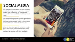 MARKETING & DEVELOPMENT CASE STUDY
SOCIAL MEDIA
CGC created a social media strategy and structure, including
content and campaign creation and promotion, to build an
audience. Goals achieved in the first 6 months include
increase in fans from zero to 6,500+ on both Instagram and
Twitter.
CGC pitched multiple engagement campaign ideas including a
takeoff on Humans of New York, an Instagram Story takeover
and reveal, a contest to engage students in content creation
and compete to be CIE ambassadors, and many more.
Live on-site social media support for the #CIENYC Brooklyn
launch event, including capturing video and photo content
for future use, and implementing an on-site Snapchat
Geofilter to take advantage of the young demographic.
 