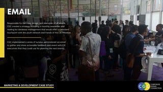 MARKETING & DEVELOPMENT CASE STUDY
EMAIL
Responsible for the copy, design, and execution of all emails,
CGC created a strategy, including a monthly newsletter and
mailing list database management that would offer a consistent
touchpoint with the youth network and friends of the CIE Initiative.
CGC implemented a series of surveys administered via email
to gather and share actionable feedback post-event with CIE
executives that they could use for planning the next events.
 