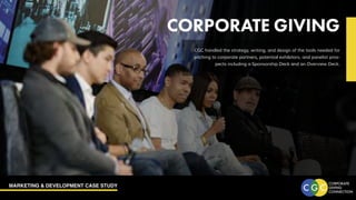 MARKETING & DEVELOPMENT CASE STUDY
CORPORATE GIVING
CGC handled the strategy, writing, and design of the tools needed for
pitching to corporate partners, potential exhibitors, and panelist pros-
pects including a Sponsorship Deck and an Overview Deck.
 
