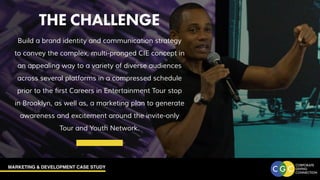 MARKETING & DEVELOPMENT CASE STUDY
THE CHALLENGE
Build a brand identity and communication strategy
to convey the complex, multi-pronged CIE concept in
an appealing way to a variety of diverse audiences
across several platforms in a compressed schedule
prior to the first Careers in Entertainment Tour stop
in Brooklyn, as well as, a marketing plan to generate
awareness and excitement around the invite-only
Tour and Youth Network.
THE CHALLENGE
 