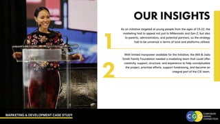 MARKETING & DEVELOPMENT CASE STUDY
OUR INSIGHTS
As an initiative targeted at young people from the ages of 15-22, the
marketing had to appeal not just to Millennials and Gen Z, but also
to parents, administrators, and potential partners, so the strategy
had to be universal in terms of tone and platforms utilized.
With limited manpower available for the Initiative, the Will & Jada
Smith Family Foundation needed a marketing team that could offer
creativity, support, structure, and experience to help conceptualize
the project, prioritize efforts, support fundraising, and become an
integral part of the CIE team.
1
2
 