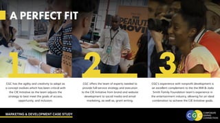 MARKETING & DEVELOPMENT CASE STUDY
A PERFECT FIT
CGC offers the team of experts needed to
provide full-service strategy and execution
to the CIE Initiative from brand and website
development to social media and email
marketing, as well as, grant writing.
CGC has the agility and creativity to adapt as
a concept evolves which has been critical with
the CIE Initiative as the team adjusts the
strategy to best meet the goals of access,
opportunity, and inclusion.
CGC’s experience with nonprofit development is
an excellent complement to the the Will & Jada
Smith Family Foundation team’s experience in
the entertainment industry, allowing for an ideal
combination to achieve the CIE Initiative goals.
A PERFECT FIT
1 2 3
 