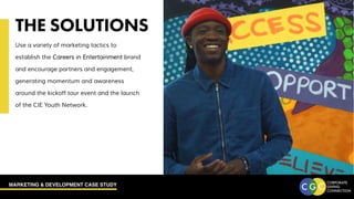 MARKETING & DEVELOPMENT CASE STUDY
THE SOLUTIONS
Use a variety of marketing tactics to
establish the Careers in Entertainment brand
and encourage partners and engagement,
generating momentum and awareness
around the kickoff tour event and the launch
of the CIE Youth Network.
 