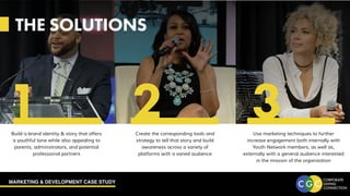 MARKETING & DEVELOPMENT CASE STUDY
THE SOLUTIONS
Create the corresponding tools and
strategy to tell that story and build
awareness across a variety of
platforms with a varied audience
Build a brand identity & story that offers
a youthful tone while also appealing to
parents, administrators, and potential
professional partners
Use marketing techniques to further
increase engagement both internally with
Youth Network members, as well as,
externally with a general audience interested
in the mission of the organization
1 2 3
 