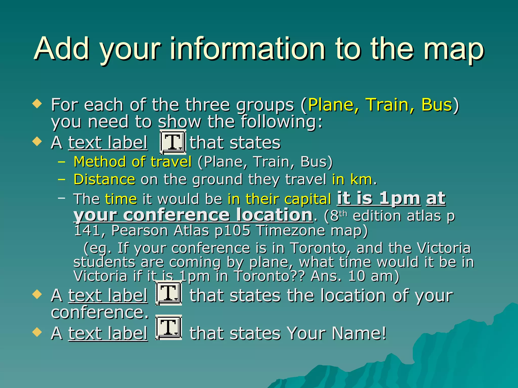 Add your information to the map For each of the three groups ( Plane, Train, Bus ) you need to show the following: A  text label   that states Method of travel  (Plane, Train, Bus) Distance  on the ground they travel  in km . The  time  it would be  in their capital   it is 1pm   at your conference location . (8 th  edition atlas p 141, Pearson Atlas p105 Timezone map) (eg. If your conference is in Toronto, and the Victoria students are coming by plane, what time would it be in Victoria if it is 1pm in Toronto?? Ans. 10 am) A  text label   that states the location of your conference. A  text label   that states Your Name! 