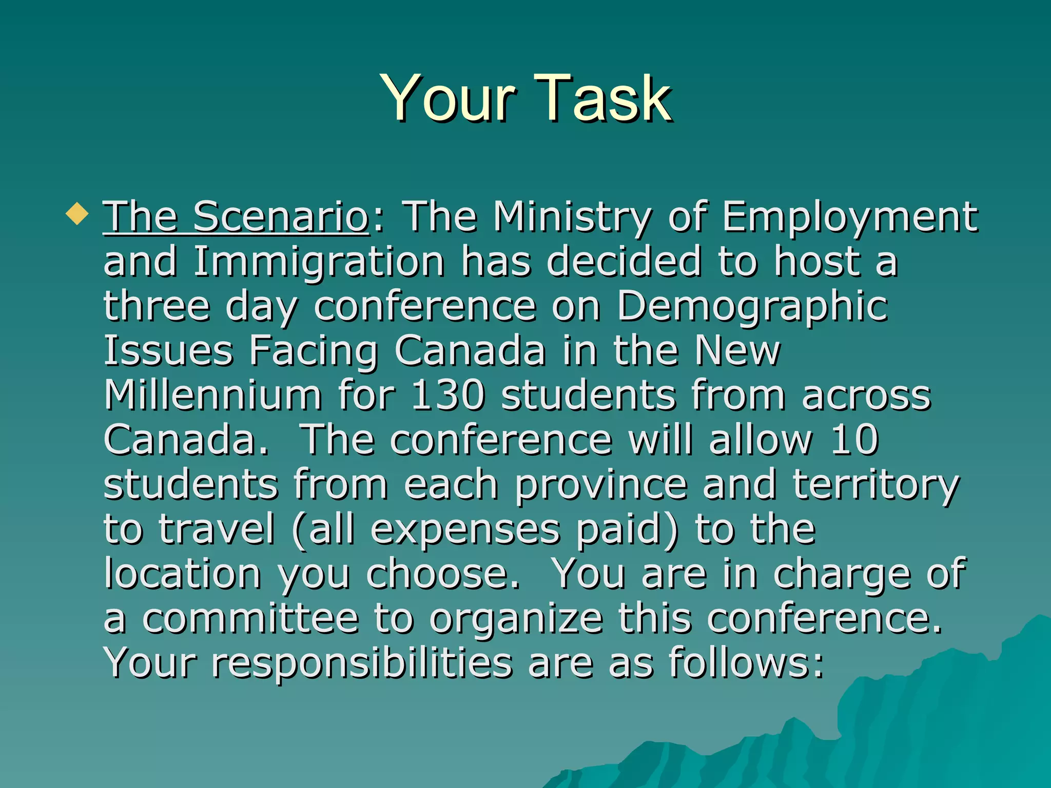 Your Task The Scenario : The Ministry of Employment and Immigration has decided to host a three day conference on Demographic Issues Facing Canada in the New Millennium for 130 students from across Canada.  The conference will allow 10 students from each province and territory to travel (all expenses paid) to the location you choose.  You are in charge of a committee to organize this conference.  Your responsibilities are as follows:  
