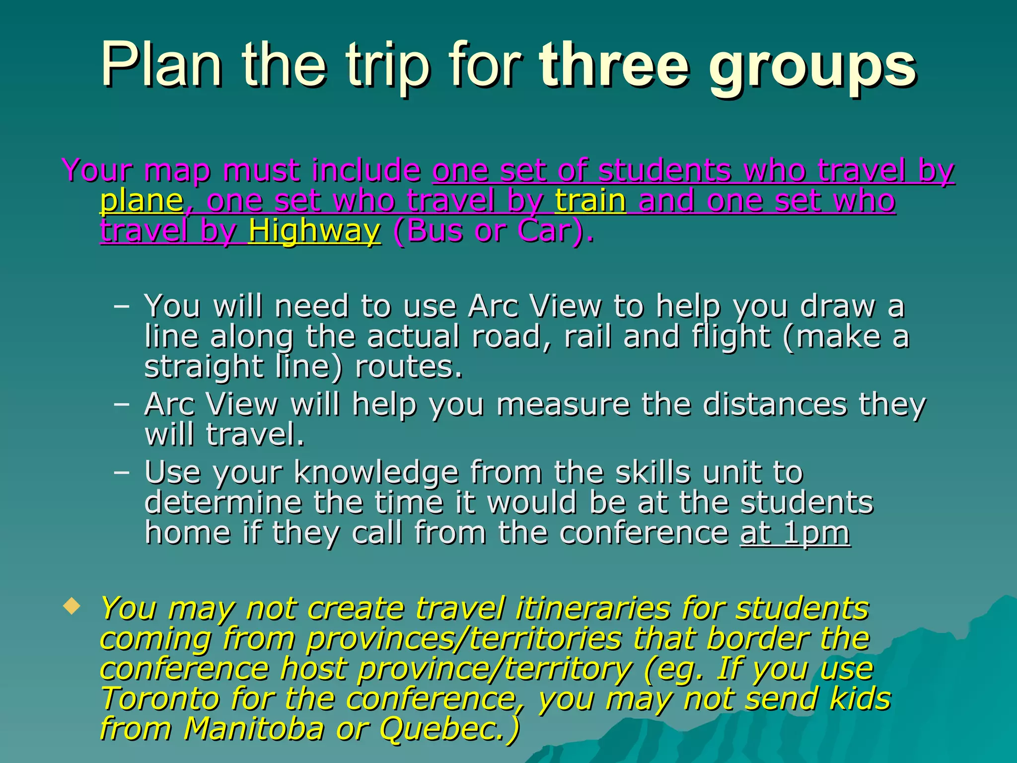 Plan the trip for  three groups Your map must include  one set of students who travel by  plane , one set who travel by  train  and one set who travel by  Highway  (Bus or Car). You will need to use Arc View to help you draw a line along the actual road, rail and flight (make a straight line) routes.  Arc View will help you measure the distances they will travel.  Use your knowledge from the skills unit to determine the time it would be at the students home if they call from the conference  at 1pm You may not create travel itineraries for students coming from provinces/territories that border the conference host province/territory (eg. If you use Toronto for the conference, you may not send kids from Manitoba or Quebec.) 