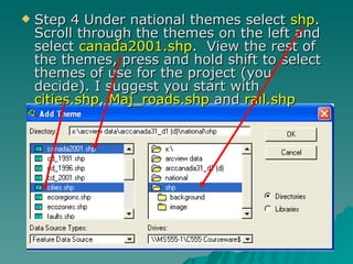 Step 4 Under national themes select  shp .  Scroll through the themes on the left and select  canada2001.shp .  View the rest of the themes, press and hold shift to select themes of use for the project (you decide). I suggest you start with  cities.shp ,  Maj_roads.shp  and  rail.shp 