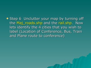Step 6  Unclutter your map by turning off the  Maj_roads.shp  and the  rail.shp .  Now lets identify the 4 cities that you wish to label (Location of Conference, Bus, Train and Plane route to conference) 