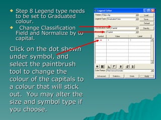 Step 8 Legend type needs to be set to Graduated colour. Change Classification Field and Normalize by to capital.  Click on the dot shown under symbol, and select the paintbrush tool to change the colour of the capitals to a colour that will stick out.  You may alter the size and symbol type if you choose. 