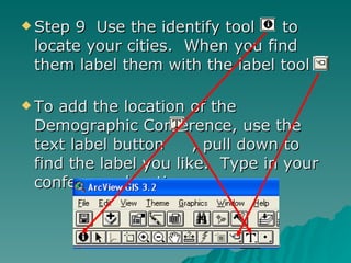 Step 9  Use the identify tool  to locate your cities.  When you find them label them with the label tool  To add the location of the Demographic Conference, use the text label button  , pull down to find the label you like.  Type in your conference location. 
