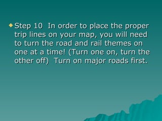 Step 10  In order to place the proper trip lines on your map, you will need to turn the road and rail themes on one at a time! (Turn one on, turn the other off)  Turn on major roads first. 