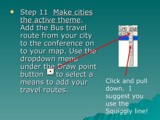 Step 11  Make cities the active theme .  Add the Bus travel route from your city to the conference on to your map. Use the dropdown menu under the Draw point button  to select a means to add your travel routes.  Click and pull down.  I suggest you use the Squiggly line! 