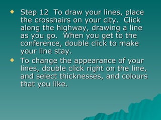 Step 12  To draw your lines, place the crosshairs on your city.  Click along the highway, drawing a line as you go.  When you get to the conference, double click to make your line stay. To change the appearance of your lines, double click right on the line, and select thicknesses, and colours that you like. 
