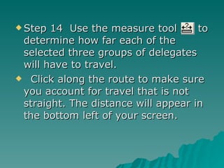 Step 14  Use the measure tool  to determine how far each of the selected three groups of delegates will have to travel. Click along the route to make sure you account for travel that is not straight. The distance will appear in the bottom left of your screen. 