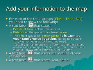 Add your information to the map For each of the three groups ( Plane, Train, Bus ) you need to show the following: A  text label   that states Method of travel  (Plane, Train, Bus) Distance  on the ground they travel  in km . The  time  it would be  in their capital   it is 1pm   at your conference location . (8 th  edition atlas p 141, Pearson Atlas p105 Timezone map) (eg. If your conference is in Toronto, and the Victoria students are coming by plane, what time would it be in Victoria if it is 1pm in Toronto?? Ans. 10 am) A  text label   that states the location of your conference. A  text label   that states Your Name! 