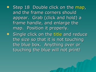 Step 18  Double click on the  map , and the frame corners should appear.  Grab (click and hold) a frame handle, and enlarge the map.  Position it properly. Single click on the  title  and reduce the size so that it is not touching the blue box.  Anything over or touching the blue will not print! 