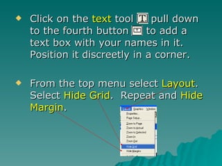 Click on the  text  tool  pull down to the fourth button  to add a text box with your names in it.  Position it discreetly in a corner. From the top menu select  Layout .  Select  Hide Grid .  Repeat and  Hide Margin . 