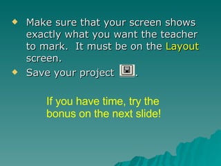 Make sure that your screen shows exactly what you want the teacher to mark.  It must be on the  Layout  screen. Save your project  . If you have time, try the bonus on the next slide! 